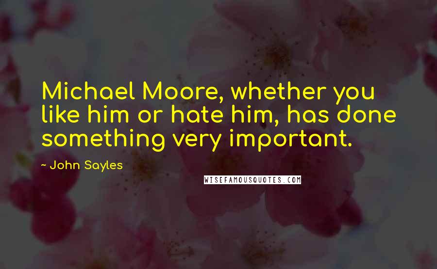 John Sayles Quotes: Michael Moore, whether you like him or hate him, has done something very important.
