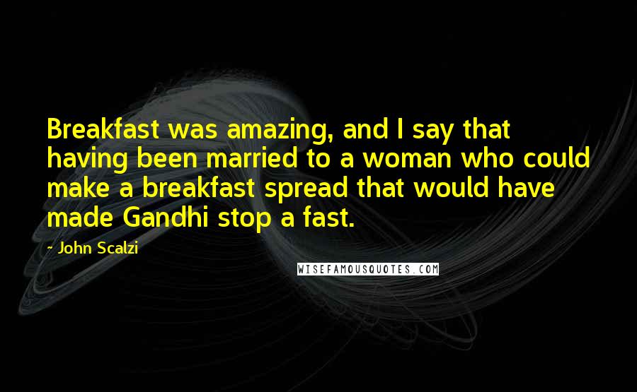 John Scalzi Quotes: Breakfast was amazing, and I say that having been married to a woman who could make a breakfast spread that would have made Gandhi stop a fast.