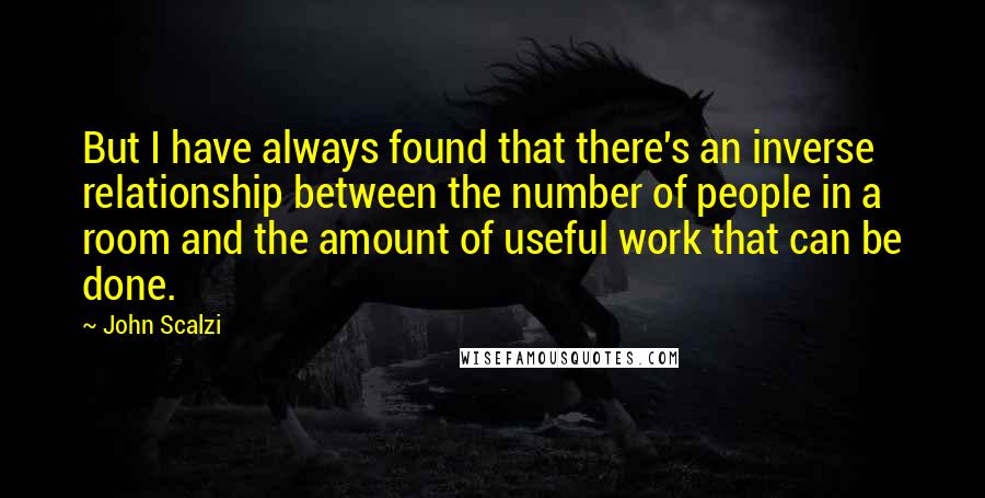 John Scalzi Quotes: But I have always found that there's an inverse relationship between the number of people in a room and the amount of useful work that can be done.