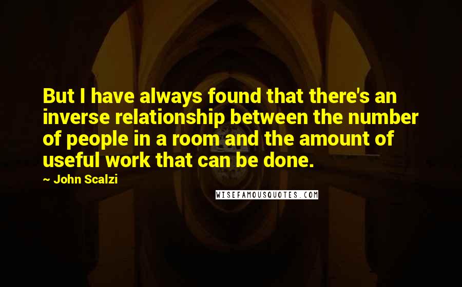 John Scalzi Quotes: But I have always found that there's an inverse relationship between the number of people in a room and the amount of useful work that can be done.