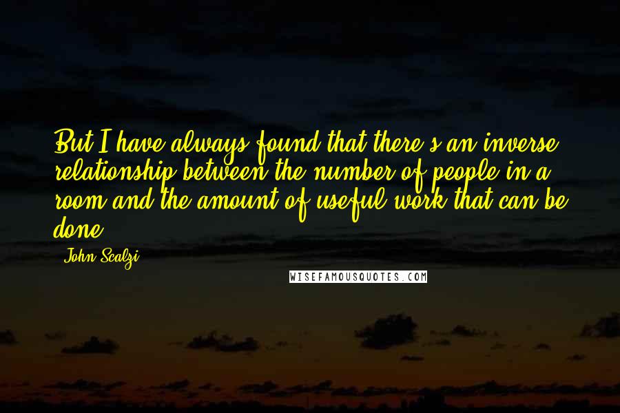 John Scalzi Quotes: But I have always found that there's an inverse relationship between the number of people in a room and the amount of useful work that can be done.