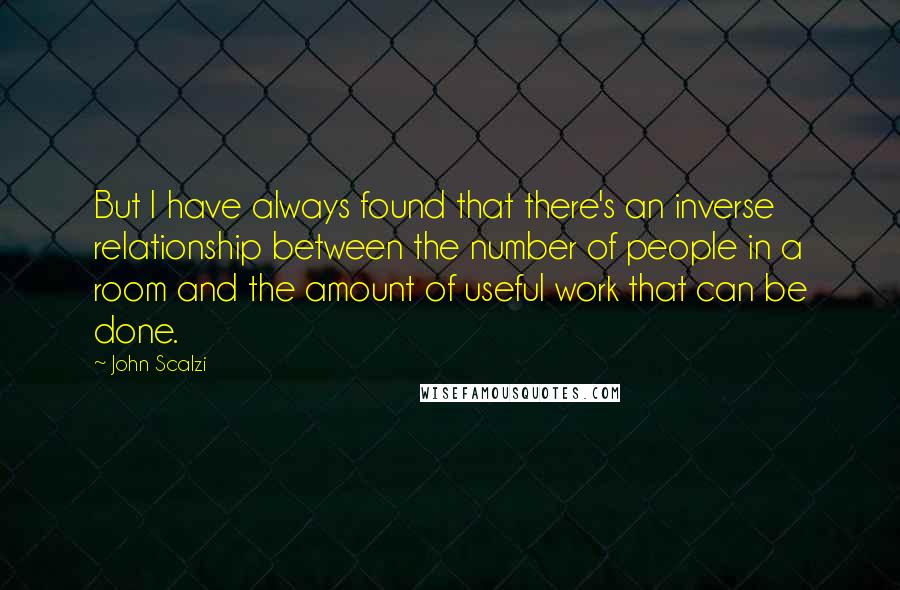 John Scalzi Quotes: But I have always found that there's an inverse relationship between the number of people in a room and the amount of useful work that can be done.