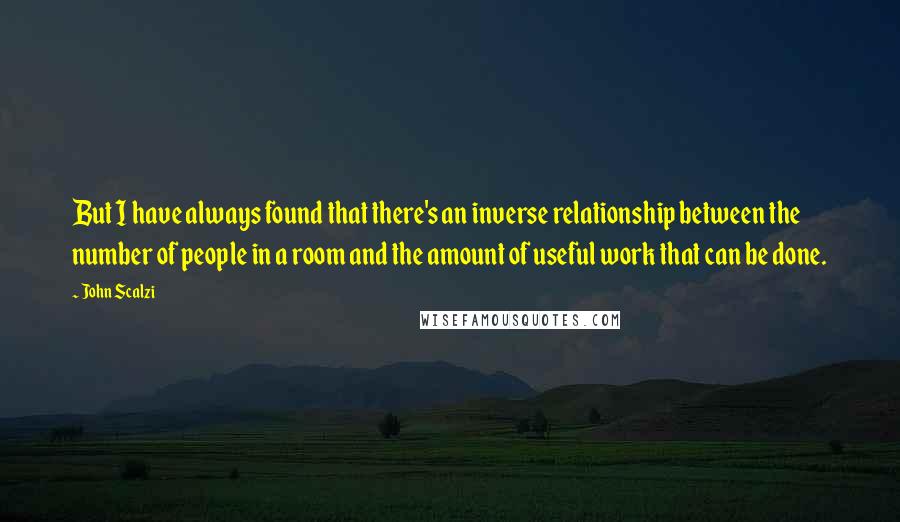 John Scalzi Quotes: But I have always found that there's an inverse relationship between the number of people in a room and the amount of useful work that can be done.