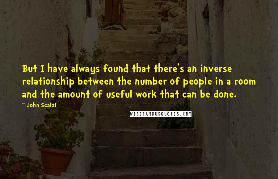 John Scalzi Quotes: But I have always found that there's an inverse relationship between the number of people in a room and the amount of useful work that can be done.