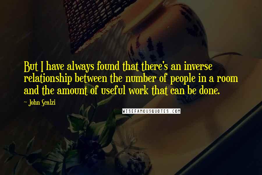 John Scalzi Quotes: But I have always found that there's an inverse relationship between the number of people in a room and the amount of useful work that can be done.