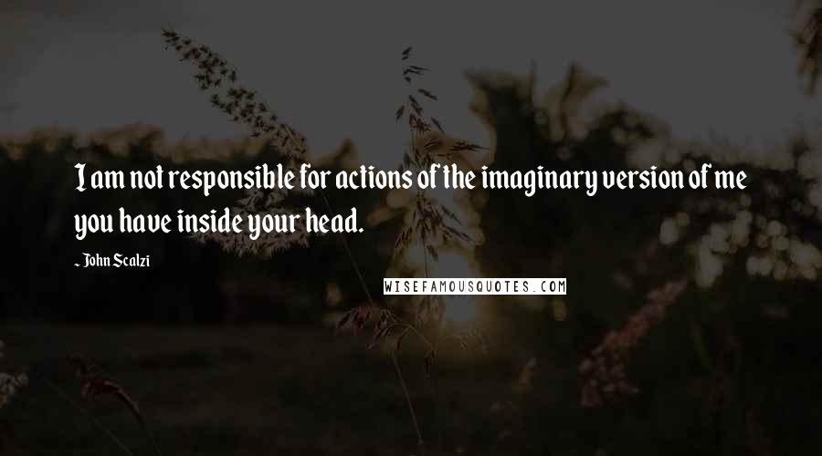 John Scalzi Quotes: I am not responsible for actions of the imaginary version of me you have inside your head.