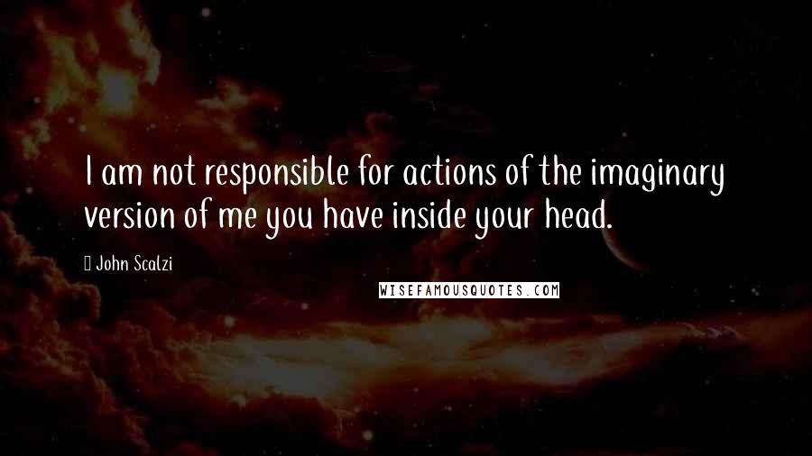John Scalzi Quotes: I am not responsible for actions of the imaginary version of me you have inside your head.