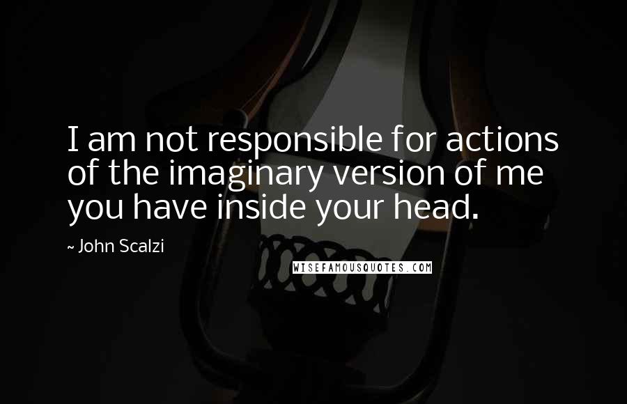 John Scalzi Quotes: I am not responsible for actions of the imaginary version of me you have inside your head.