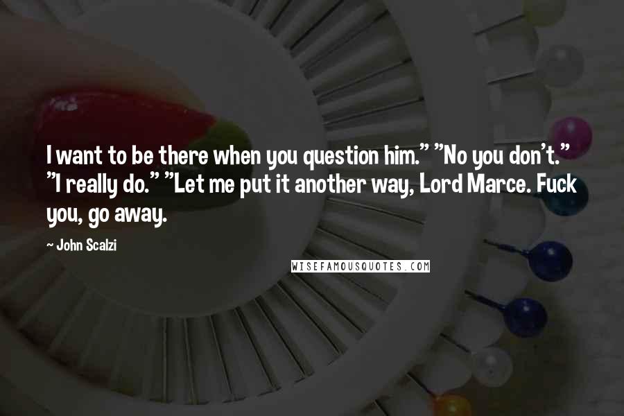 John Scalzi Quotes: I want to be there when you question him." "No you don't." "I really do." "Let me put it another way, Lord Marce. Fuck you, go away.