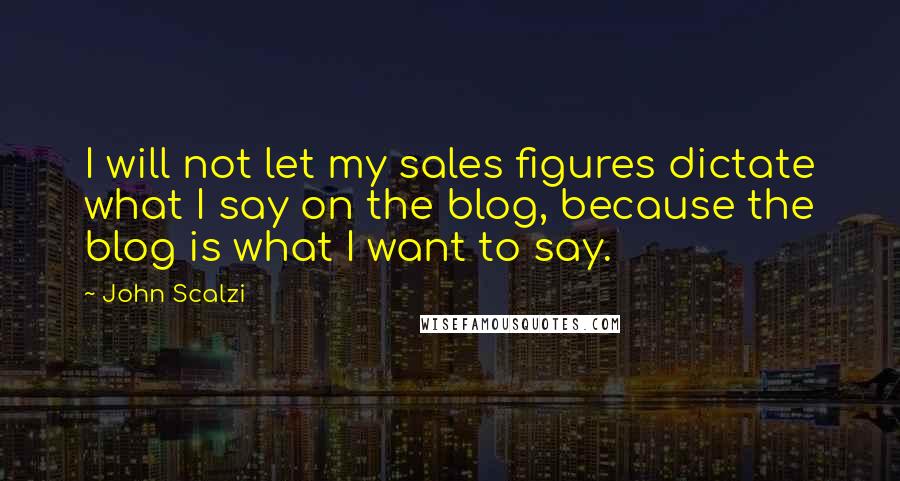 John Scalzi Quotes: I will not let my sales figures dictate what I say on the blog, because the blog is what I want to say.