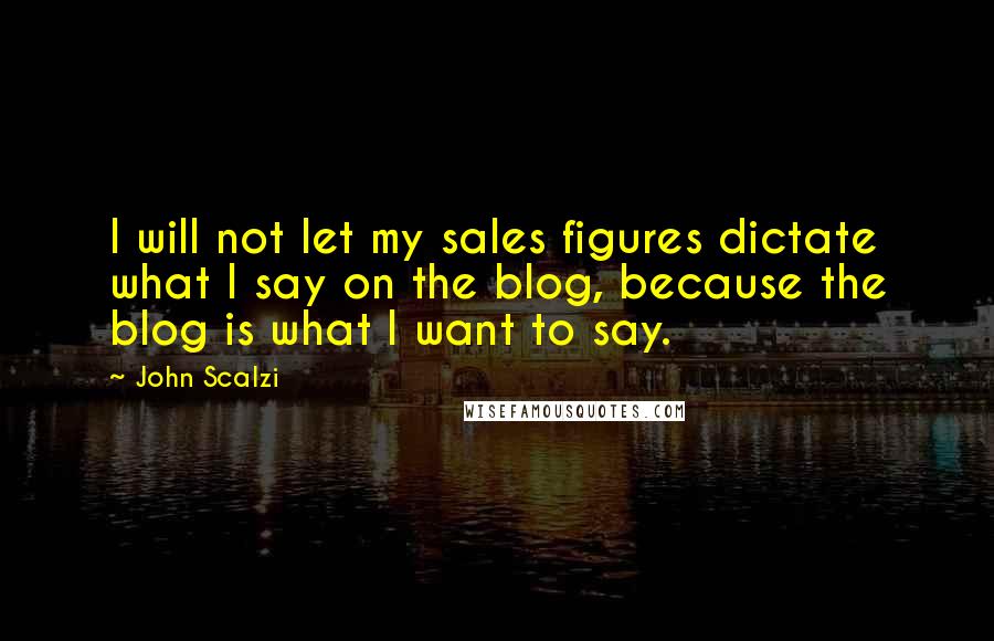 John Scalzi Quotes: I will not let my sales figures dictate what I say on the blog, because the blog is what I want to say.