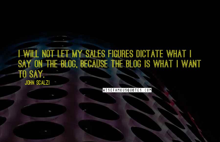 John Scalzi Quotes: I will not let my sales figures dictate what I say on the blog, because the blog is what I want to say.