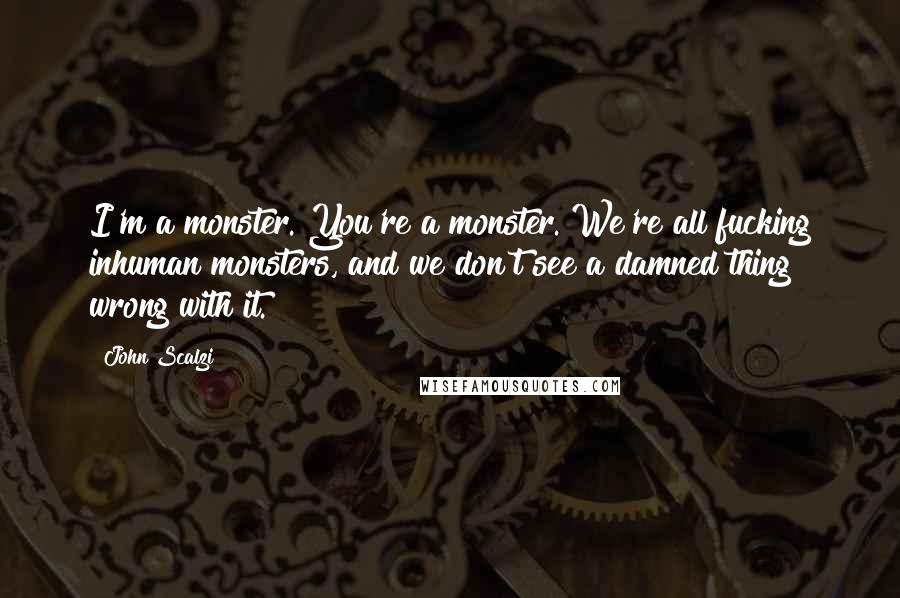 John Scalzi Quotes: I'm a monster. You're a monster. We're all fucking inhuman monsters, and we don't see a damned thing wrong with it.
