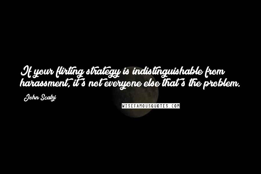 John Scalzi Quotes: If your flirting strategy is indistinguishable from harassment, it's not everyone else that's the problem.