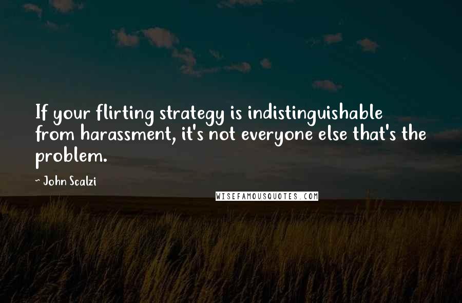 John Scalzi Quotes: If your flirting strategy is indistinguishable from harassment, it's not everyone else that's the problem.
