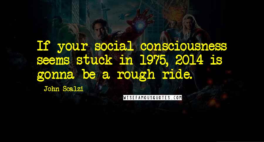 John Scalzi Quotes: If your social consciousness seems stuck in 1975, 2014 is gonna be a rough ride.