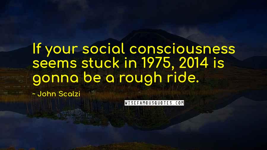 John Scalzi Quotes: If your social consciousness seems stuck in 1975, 2014 is gonna be a rough ride.