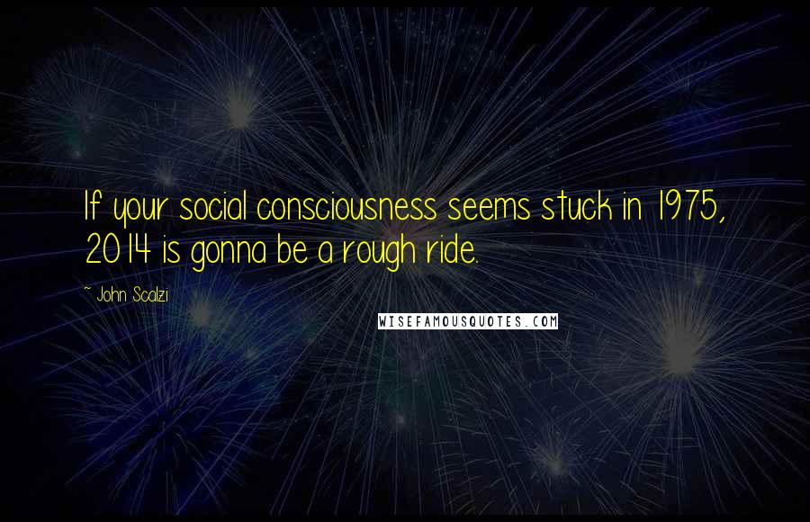 John Scalzi Quotes: If your social consciousness seems stuck in 1975, 2014 is gonna be a rough ride.