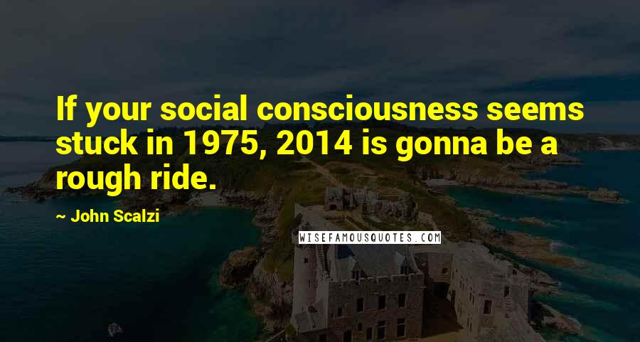 John Scalzi Quotes: If your social consciousness seems stuck in 1975, 2014 is gonna be a rough ride.