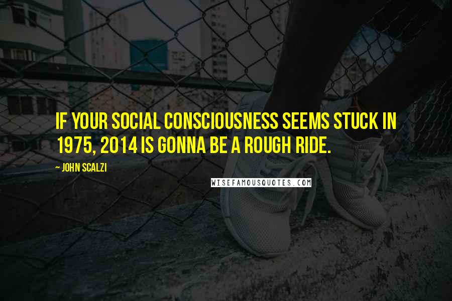 John Scalzi Quotes: If your social consciousness seems stuck in 1975, 2014 is gonna be a rough ride.