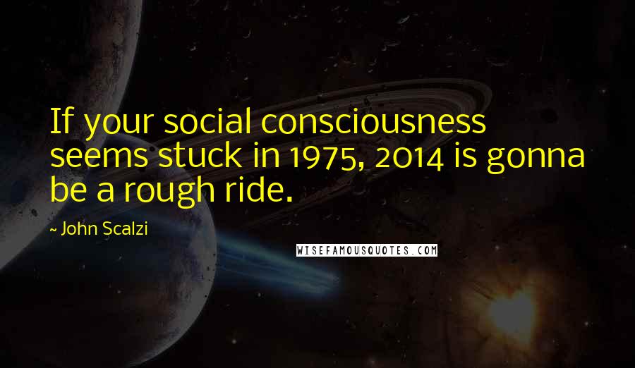 John Scalzi Quotes: If your social consciousness seems stuck in 1975, 2014 is gonna be a rough ride.