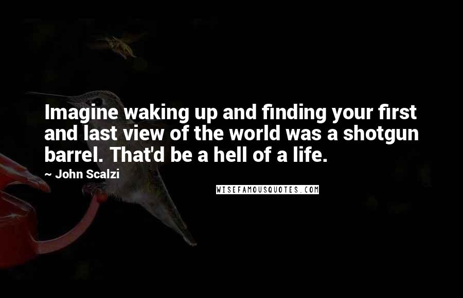 John Scalzi Quotes: Imagine waking up and finding your first and last view of the world was a shotgun barrel. That'd be a hell of a life.