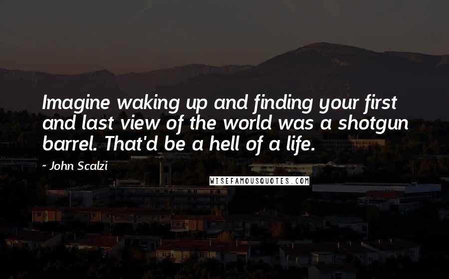 John Scalzi Quotes: Imagine waking up and finding your first and last view of the world was a shotgun barrel. That'd be a hell of a life.