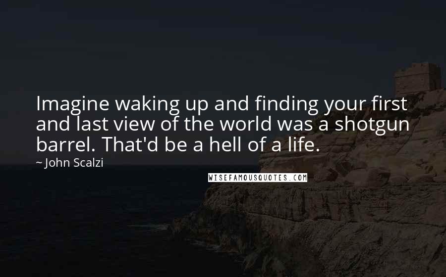 John Scalzi Quotes: Imagine waking up and finding your first and last view of the world was a shotgun barrel. That'd be a hell of a life.