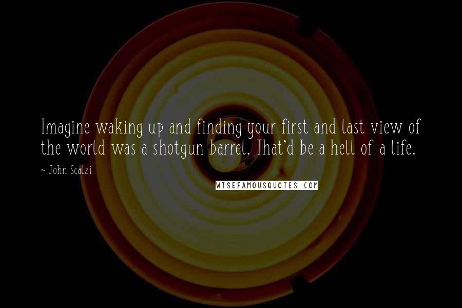 John Scalzi Quotes: Imagine waking up and finding your first and last view of the world was a shotgun barrel. That'd be a hell of a life.