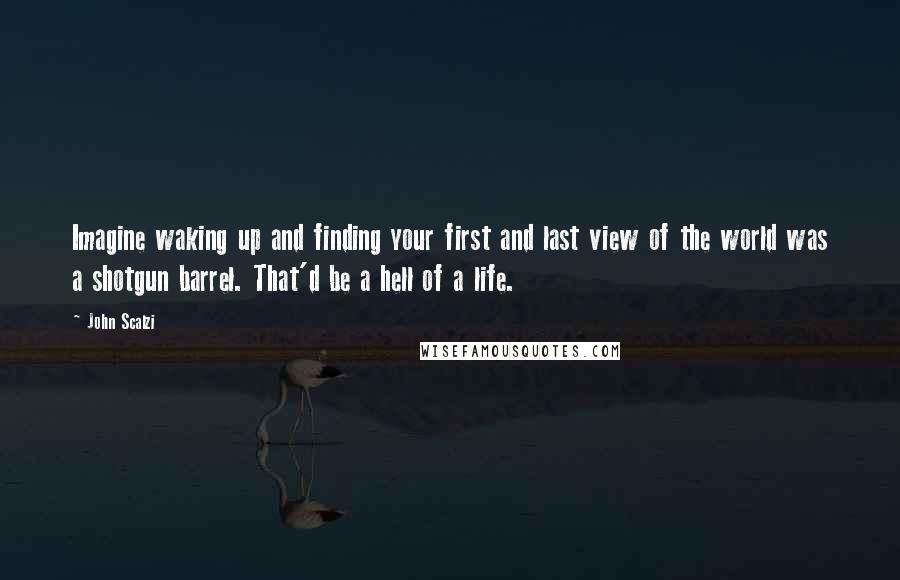 John Scalzi Quotes: Imagine waking up and finding your first and last view of the world was a shotgun barrel. That'd be a hell of a life.