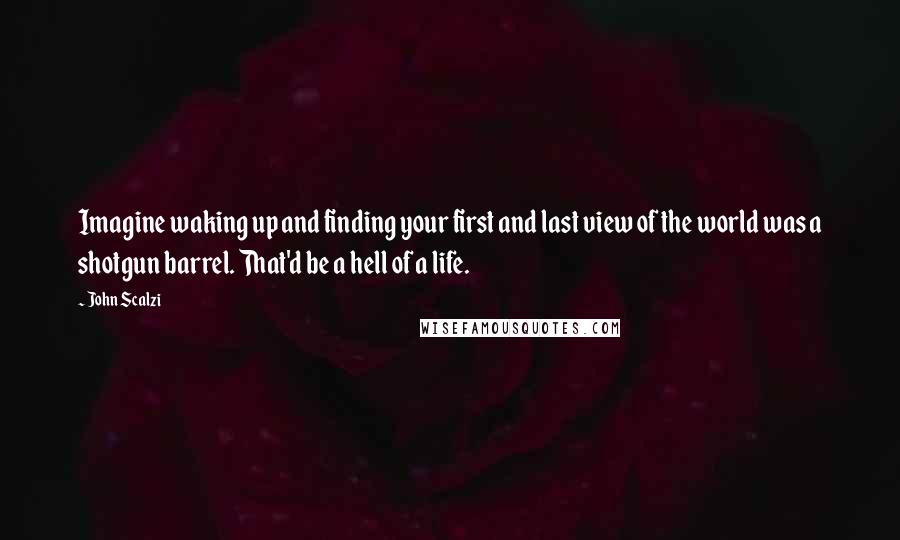 John Scalzi Quotes: Imagine waking up and finding your first and last view of the world was a shotgun barrel. That'd be a hell of a life.