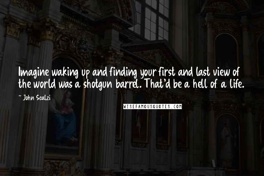 John Scalzi Quotes: Imagine waking up and finding your first and last view of the world was a shotgun barrel. That'd be a hell of a life.