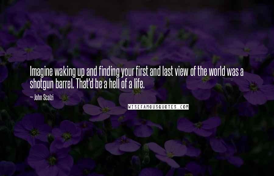 John Scalzi Quotes: Imagine waking up and finding your first and last view of the world was a shotgun barrel. That'd be a hell of a life.