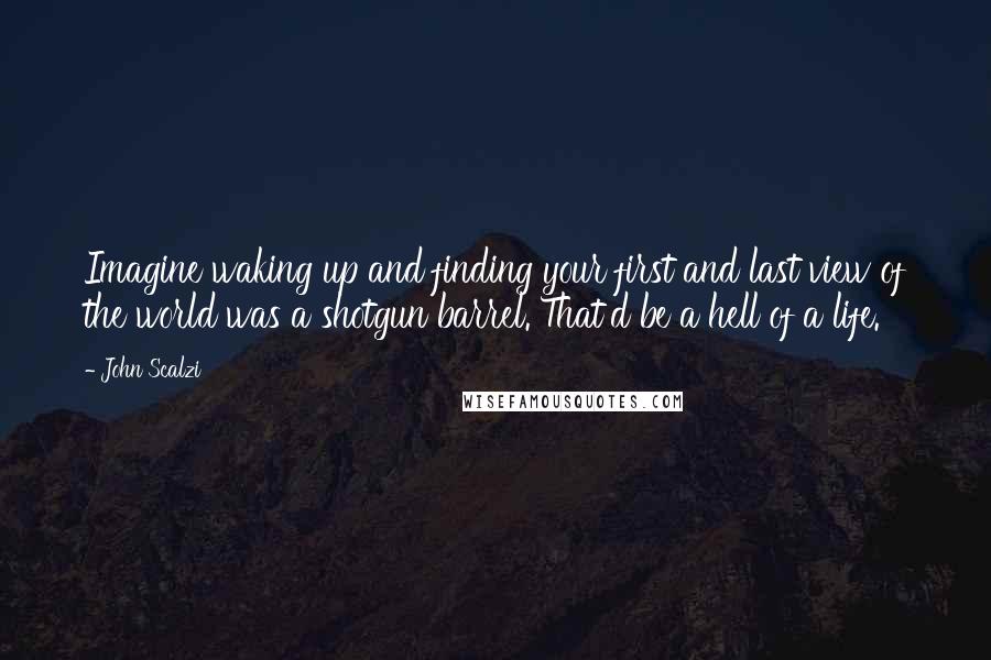 John Scalzi Quotes: Imagine waking up and finding your first and last view of the world was a shotgun barrel. That'd be a hell of a life.