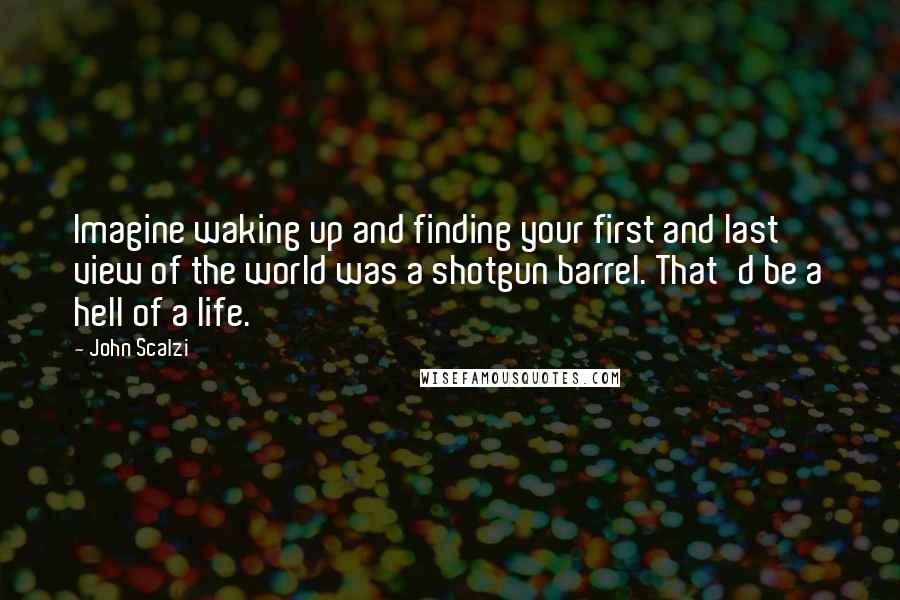 John Scalzi Quotes: Imagine waking up and finding your first and last view of the world was a shotgun barrel. That'd be a hell of a life.