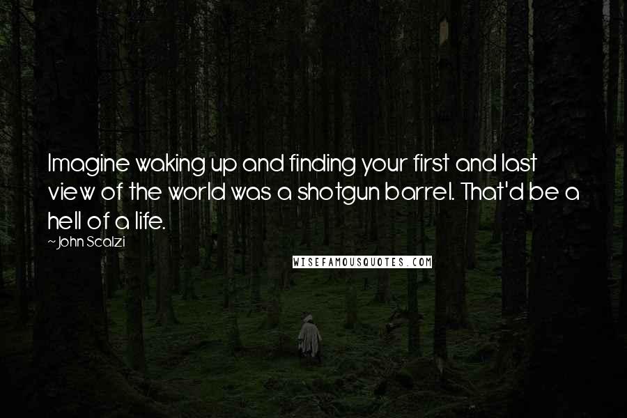 John Scalzi Quotes: Imagine waking up and finding your first and last view of the world was a shotgun barrel. That'd be a hell of a life.