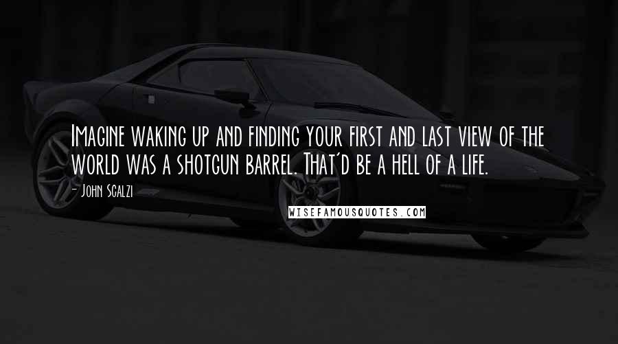 John Scalzi Quotes: Imagine waking up and finding your first and last view of the world was a shotgun barrel. That'd be a hell of a life.