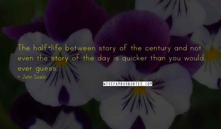 John Scalzi Quotes: The half-life between story of the century and not even the story of the day is quicker than you would ever guess.