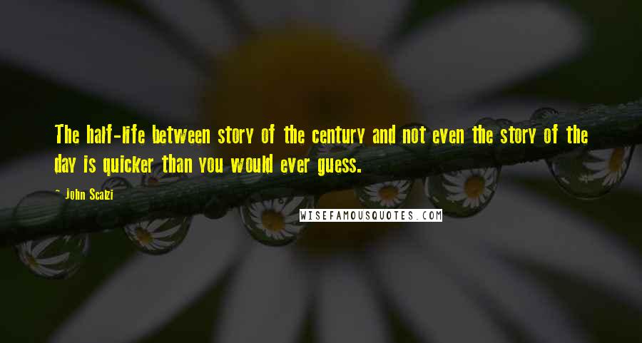 John Scalzi Quotes: The half-life between story of the century and not even the story of the day is quicker than you would ever guess.