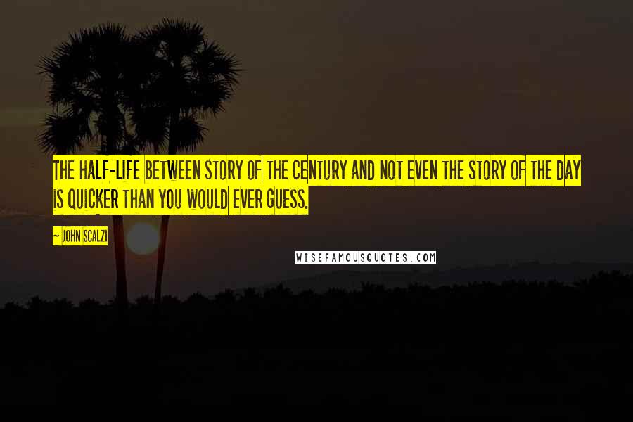 John Scalzi Quotes: The half-life between story of the century and not even the story of the day is quicker than you would ever guess.