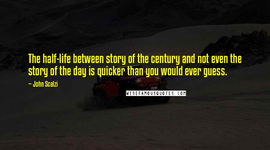 John Scalzi Quotes: The half-life between story of the century and not even the story of the day is quicker than you would ever guess.