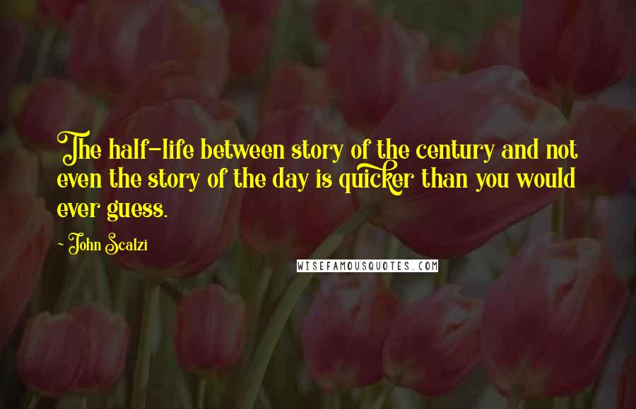 John Scalzi Quotes: The half-life between story of the century and not even the story of the day is quicker than you would ever guess.