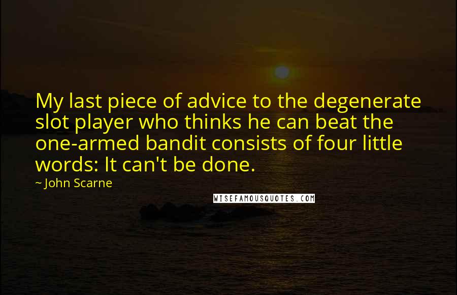 John Scarne Quotes: My last piece of advice to the degenerate slot player who thinks he can beat the one-armed bandit consists of four little words: It can't be done.