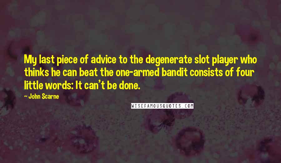 John Scarne Quotes: My last piece of advice to the degenerate slot player who thinks he can beat the one-armed bandit consists of four little words: It can't be done.