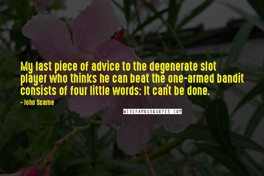 John Scarne Quotes: My last piece of advice to the degenerate slot player who thinks he can beat the one-armed bandit consists of four little words: It can't be done.