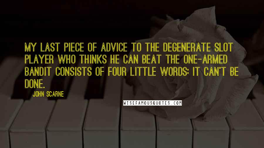 John Scarne Quotes: My last piece of advice to the degenerate slot player who thinks he can beat the one-armed bandit consists of four little words: It can't be done.