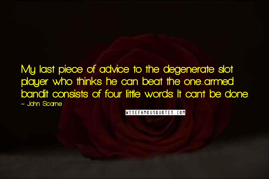 John Scarne Quotes: My last piece of advice to the degenerate slot player who thinks he can beat the one-armed bandit consists of four little words: It can't be done.