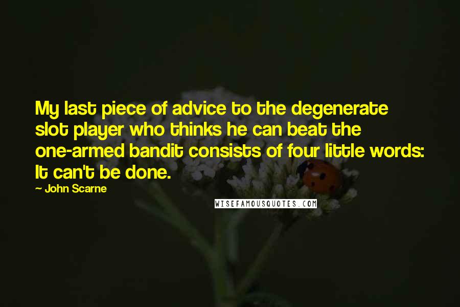 John Scarne Quotes: My last piece of advice to the degenerate slot player who thinks he can beat the one-armed bandit consists of four little words: It can't be done.