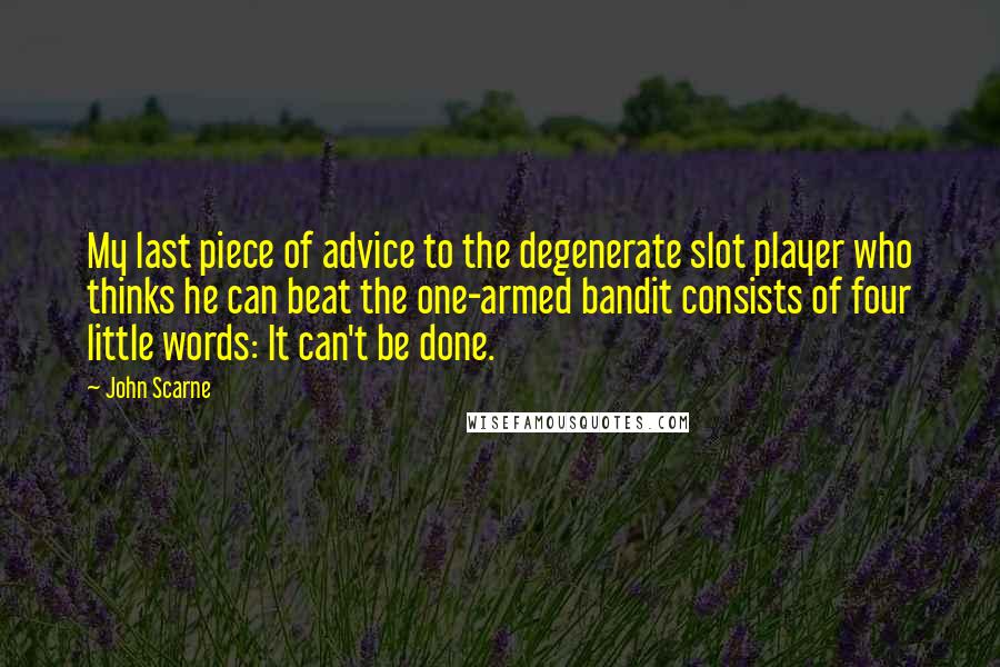 John Scarne Quotes: My last piece of advice to the degenerate slot player who thinks he can beat the one-armed bandit consists of four little words: It can't be done.