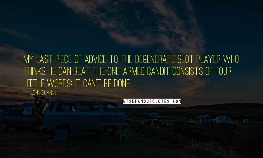 John Scarne Quotes: My last piece of advice to the degenerate slot player who thinks he can beat the one-armed bandit consists of four little words: It can't be done.